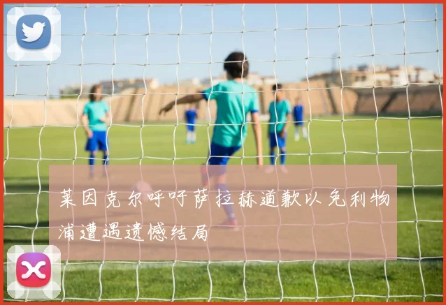莱因克尔呼吁萨拉赫道歉以免利物浦遭遇遗憾结局