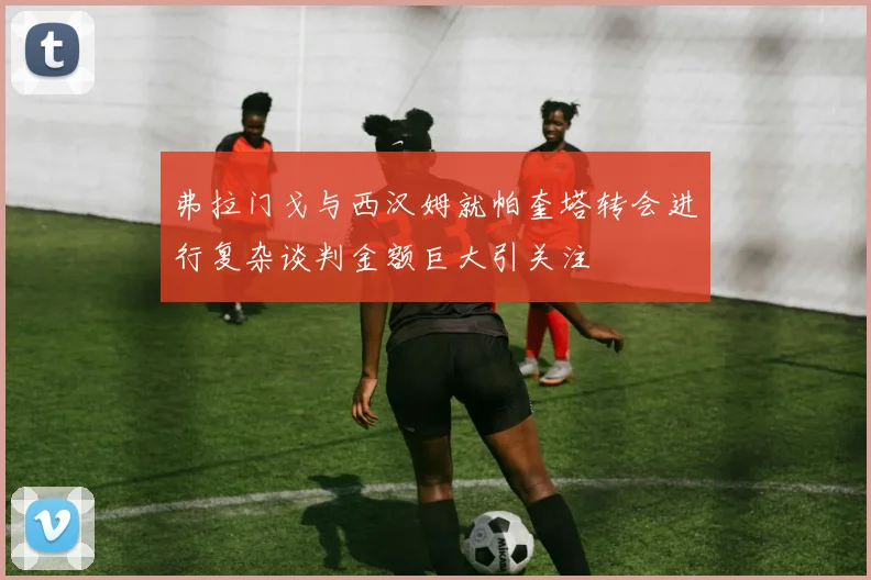弗拉门戈与西汉姆就帕奎塔转会进行复杂谈判金额巨大引关注