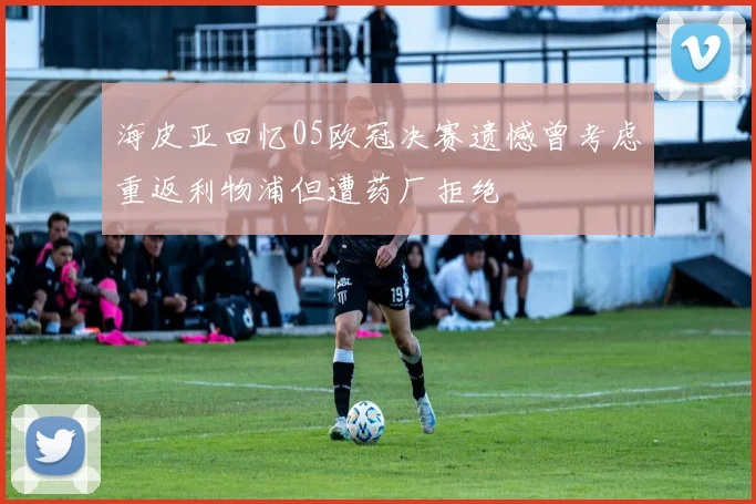 海皮亚回忆05欧冠决赛遗憾曾考虑重返利物浦但遭药厂拒绝