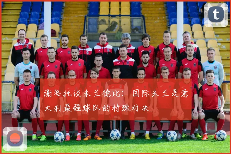 谢洛托谈米兰德比：国际米兰是意大利最强球队的特殊对决