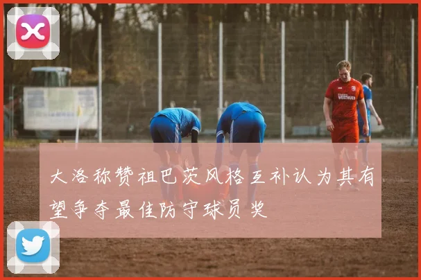 大洛称赞祖巴茨风格互补认为其有望争夺最佳防守球员奖